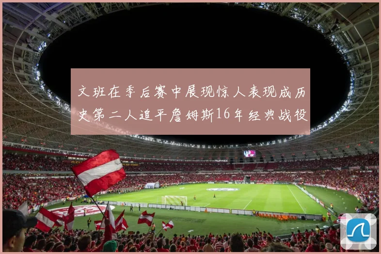 文班在季后赛中展现惊人表现成历史第二人追平詹姆斯16年经典战役记录