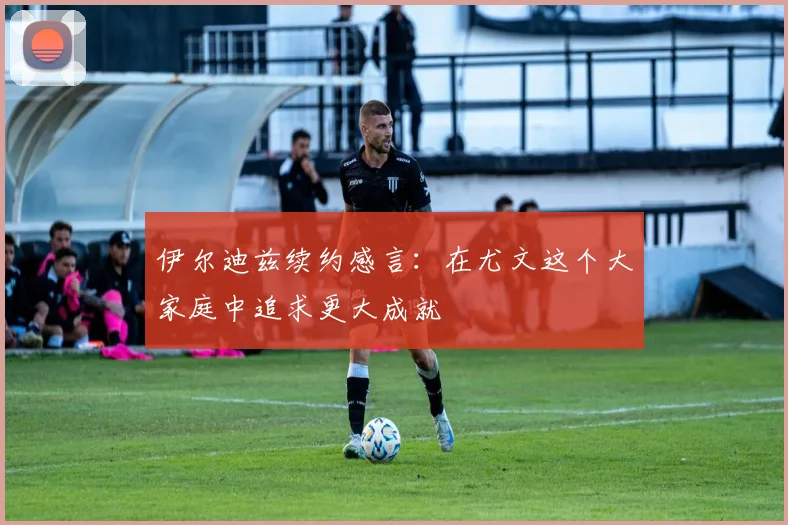 伊尔迪兹续约感言：在尤文这个大家庭中追求更大成就