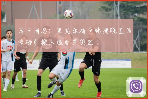 马卡消息：里克尔梅今晚揭晓皇马重磅引援人选非罗德里