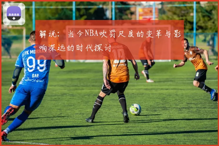 解说：当今NBA吹罚尺度的变革与影响深远的时代探讨