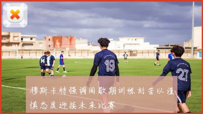 穆斯卡特强调间歇期训练刻苦以谨慎态度迎接未来比赛