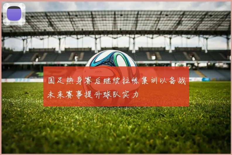 国足热身赛后继续拉练集训以备战未来赛事提升球队实力
