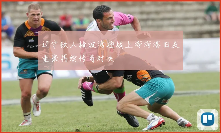 辽宁铁人楠波湾迎战上海海港旧友重聚再续传奇对决